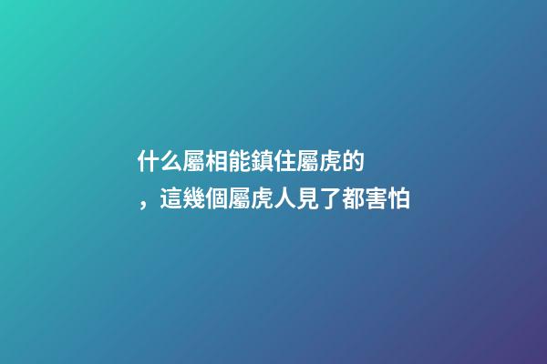 什么屬相能鎮住屬虎的，這幾個屬虎人見了都害怕